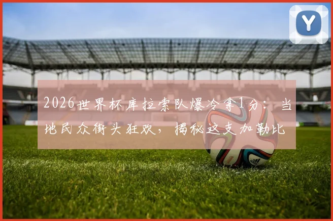 2026世界杯库拉索队爆冷拿1分：当地民众街头狂欢，揭秘这支加勒比黑马的前世今生