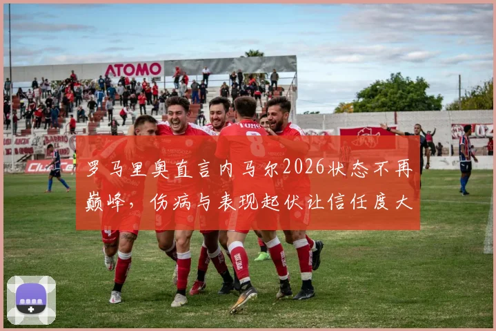 罗马里奥直言内马尔2026状态不再巅峰,伤病与表现起伏让信任度大打折扣