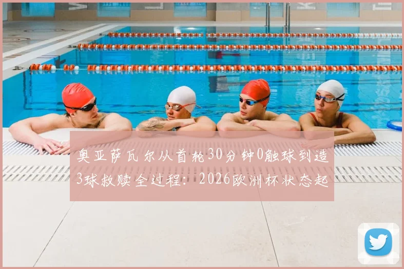 奥亚萨瓦尔从首轮30分钟0触球到造3球救赎全过程:2026欧洲杯状态起伏分析及未来展望
