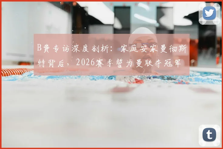 B费专访深度剖析：家庭安家曼彻斯特背后，2026赛季誓为曼联夺冠军的决心与挑战