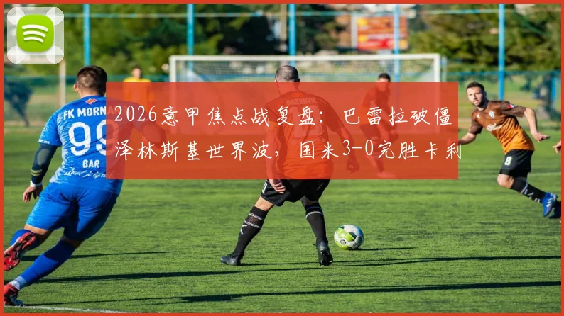2026意甲焦点战复盘：巴雷拉破僵泽林斯基世界波，国米3-0完胜卡利亚里，附全场录像回放链接
