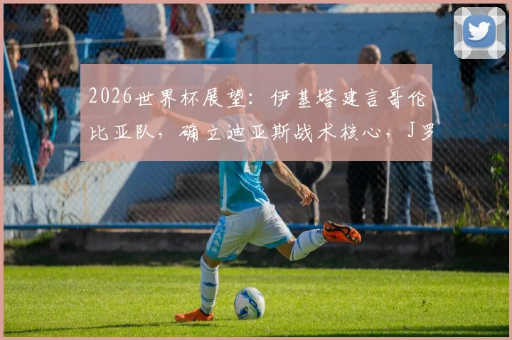 2026世界杯展望：伊基塔建言哥伦比亚队，确立迪亚斯战术核心，J罗经验无须再证实力
