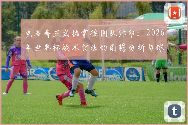 克洛普正式执掌德国队帅印：2026年世界杯战术打法的前瞻分析与球员阵容影响解读