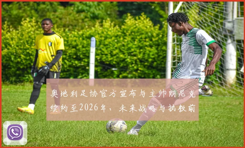 奥地利足协官方宣布与主帅朗尼克续约至2026年，未来战略与执教前景深度解读