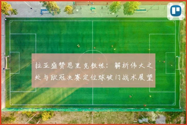 拉亚盛赞恩里克教练：解析伟大之处与欧冠决赛定位球破门战术展望