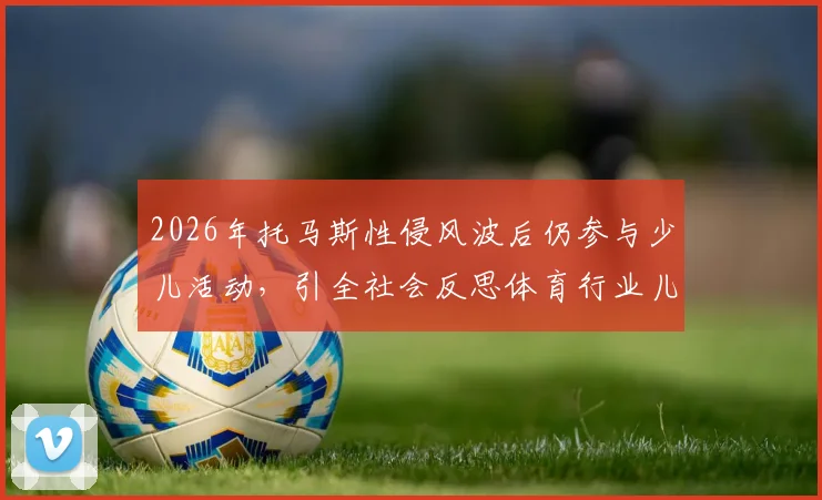 2026年托马斯性侵风波后仍参与少儿活动，引全社会反思体育行业儿童安全保护机制漏洞